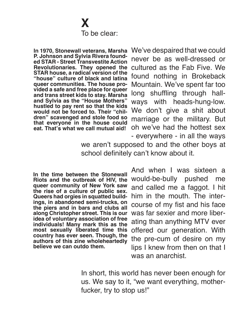 X  To be clear:  In 1970, Stonewall veterans, Marsha P. Johnson and Sylvia Rivera found- ed STAR - Street Transvestite Action Revolutionaries. They opened the STAR house, a radical version of the “house” culture of black and latina queer communities. The house pro- vided a safe and free place for queer and trans street kids to stay. Marsha and Sylvia as the “House Mothers” hustled to pay rent so that the kids would not be forced to. Their “chil- dren” scavenged and stole food so that everyone in the house could eat. That’s what we call mutual aid!  We’ve despaired that we could never be as well-dressed or cultured as the Fab Five. We found nothing in Brokeback Mountain. We’ve spent far too long shuffling through hall- ways with heads-hung-low. We don’t give a shit about marriage or the military. But oh we’ve had the hottest sex - everywhere - in all the ways  we aren’’t supposed to and the other boys at school definitely can’t know about it.  In the time between the Stonewall Riots and the outbreak of HIV, the queer community of New York saw the rise of a culture of public sex. Queers had orgies in squatted build- ings, in abandoned semi-trucks, on the piers and in bars and clubs all along Christopher street. This is our idea of voluntary association of free individuals! Many mark this as the most sexually liberated time this country has ever seen. Though, the authors of this zine wholeheartedly believe we can outdo them.  And when | was sixteen a would-be-bully pushed me and called me a faggot. | hit him in the mouth. The inter- course of my fist and his face was far sexier and more liber- ating than anything MTV ever offered our generation. With the pre-cum of desire on my lips | knew from then on that | was an anarchist.  In short, this world has never been enough for us. We say to it, “we want everything, mother- fucker, try to stop us!” 